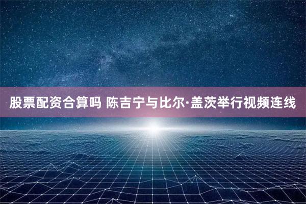 股票配资合算吗 陈吉宁与比尔·盖茨举行视频连线