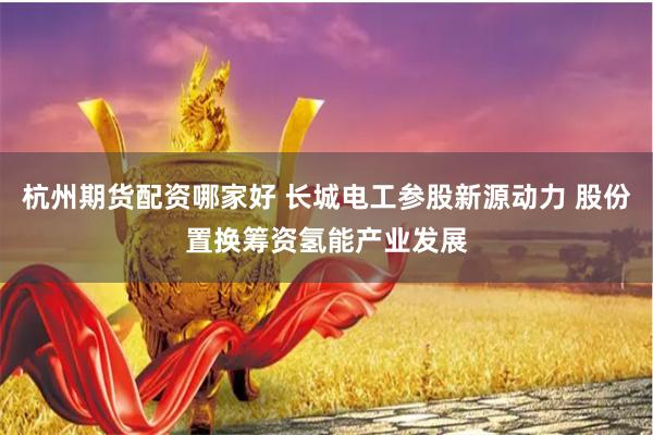杭州期货配资哪家好 长城电工参股新源动力 股份置换筹资氢能产业发展