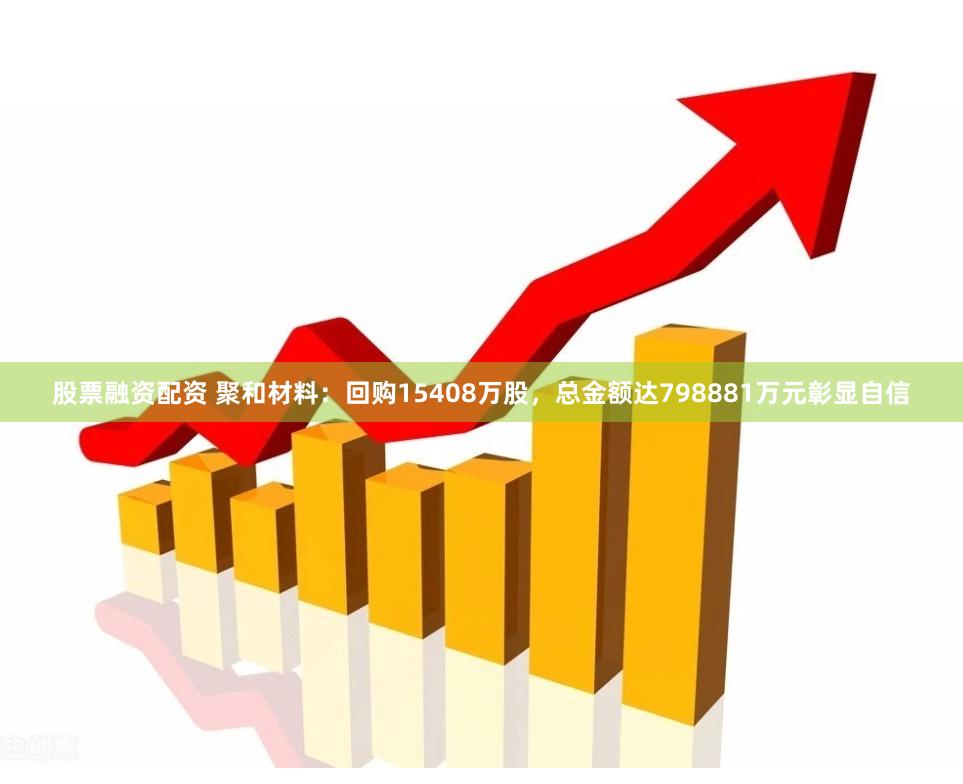 股票融资配资 聚和材料：回购15408万股，总金额达798881万元彰显自信