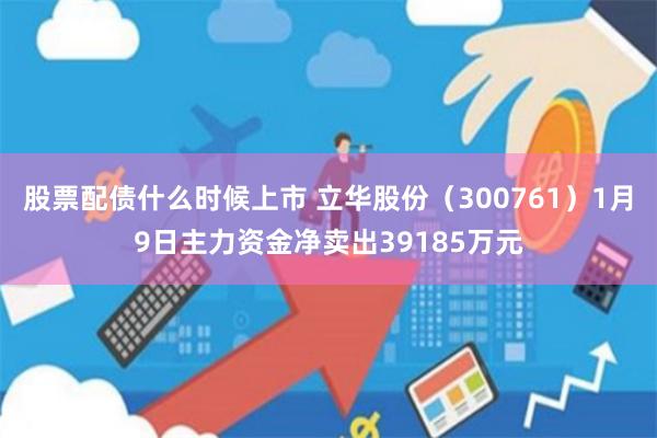 股票配债什么时候上市 立华股份（300761）1月9日主力资金净卖出39185万元