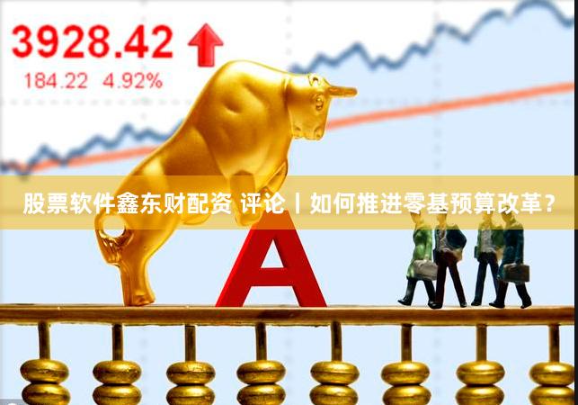 股票软件鑫东财配资 评论丨如何推进零基预算改革？