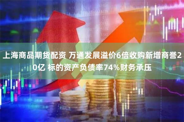 上海商品期货配资 万通发展溢价6倍收购新增商誉20亿 标的资产负债率74%财务承压