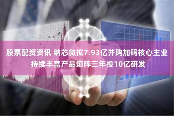 股票配资资讯 纳芯微拟7.93亿并购加码核心主业 持续丰富产品矩阵三年投10亿研发
