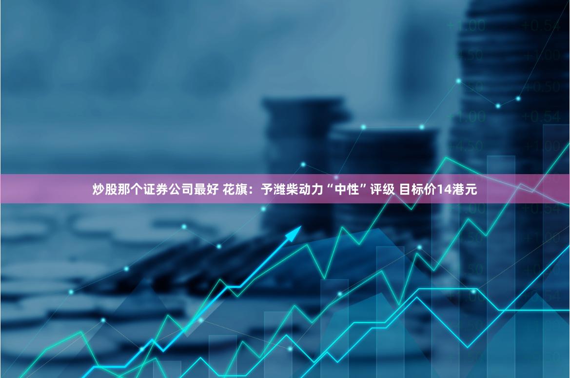 炒股那个证券公司最好 花旗：予潍柴动力“中性”评级 目标价14港元
