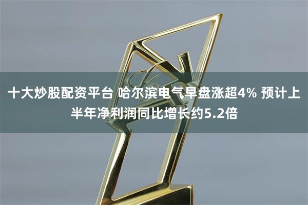 十大炒股配资平台 哈尔滨电气早盘涨超4% 预计上半年净利润同比增长约5.2倍