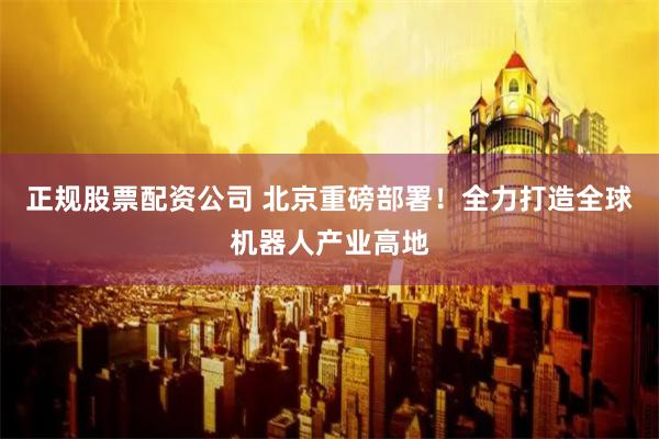 正规股票配资公司 北京重磅部署！全力打造全球机器人产业高地