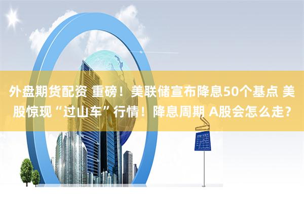 外盘期货配资 重磅！美联储宣布降息50个基点 美股惊现“过山车”行情！降息周期 A股会怎么走？