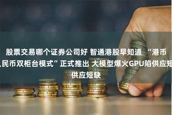 股票交易哪个证券公司好 智通港股早知道  “港币-人民币双柜台模式”正式推出 大模型爆火GPU陷供应