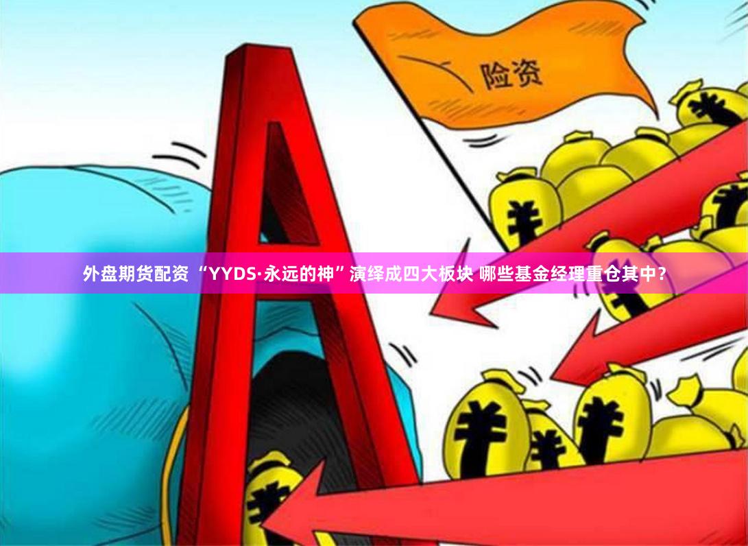 外盘期货配资 “YYDS·永远的神”演绎成四大板块 哪些基金经理重仓其中？