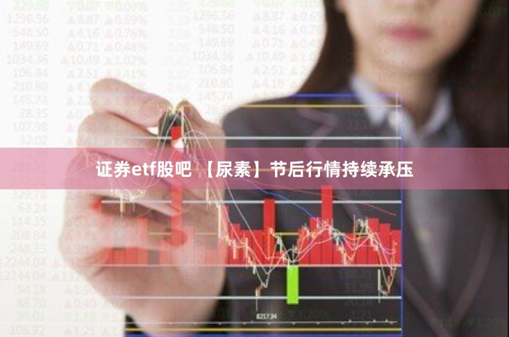 证券etf股吧 【尿素】节后行情持续承压