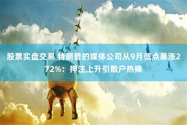 股票实盘交易 特朗普的媒体公司从9月低点暴涨272%：押注上升引散户热捧