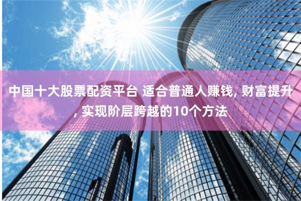 中国十大股票配资平台 适合普通人赚钱, 财富提升, 实现阶层跨越的10个方法