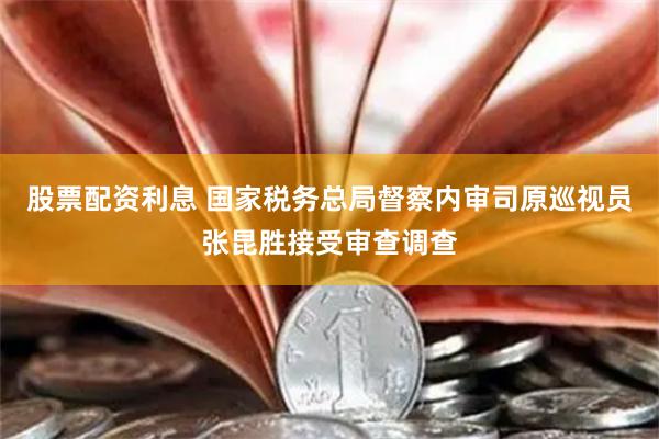股票配资利息 国家税务总局督察内审司原巡视员张昆胜接受审查调查