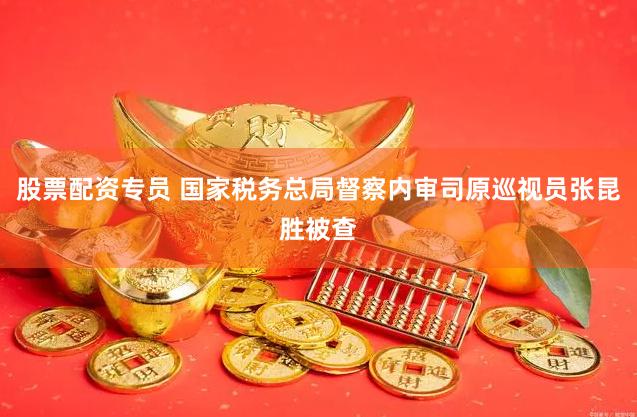 股票配资专员 国家税务总局督察内审司原巡视员张昆胜被查