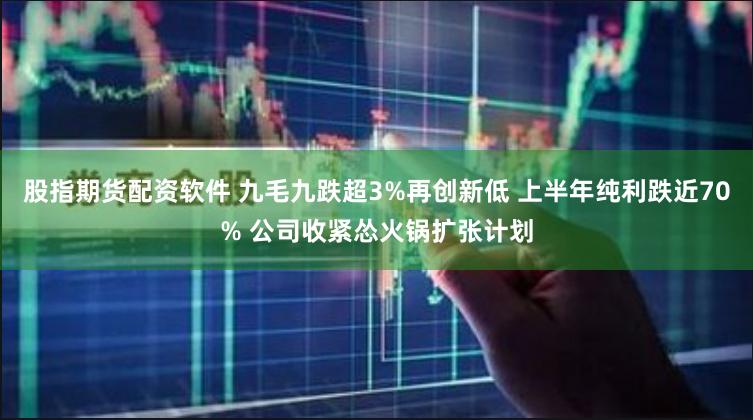 股指期货配资软件 九毛九跌超3%再创新低 上半年纯利跌近70% 公司收紧怂火锅扩张计划