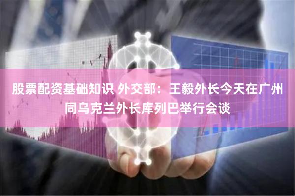 股票配资基础知识 外交部：王毅外长今天在广州同乌克兰外长库列巴举行会谈