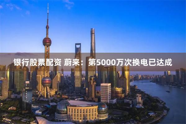 银行股票配资 蔚来：第5000万次换电已达成