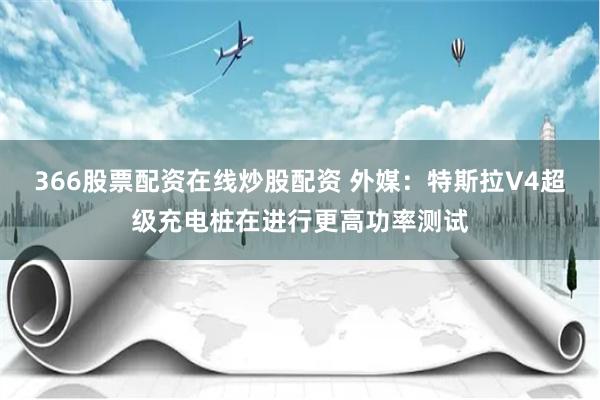 366股票配资在线炒股配资 外媒：特斯拉V4超级充电桩在进行更高功率测试
