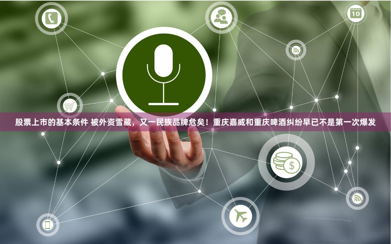 股票上市的基本条件 被外资雪藏，又一民族品牌危矣！重庆嘉威和重庆啤酒纠纷早已不是第一次爆发