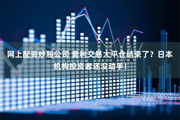 网上配资炒股公司 套利交易大平仓结束了？日本机构投资者还没动手！