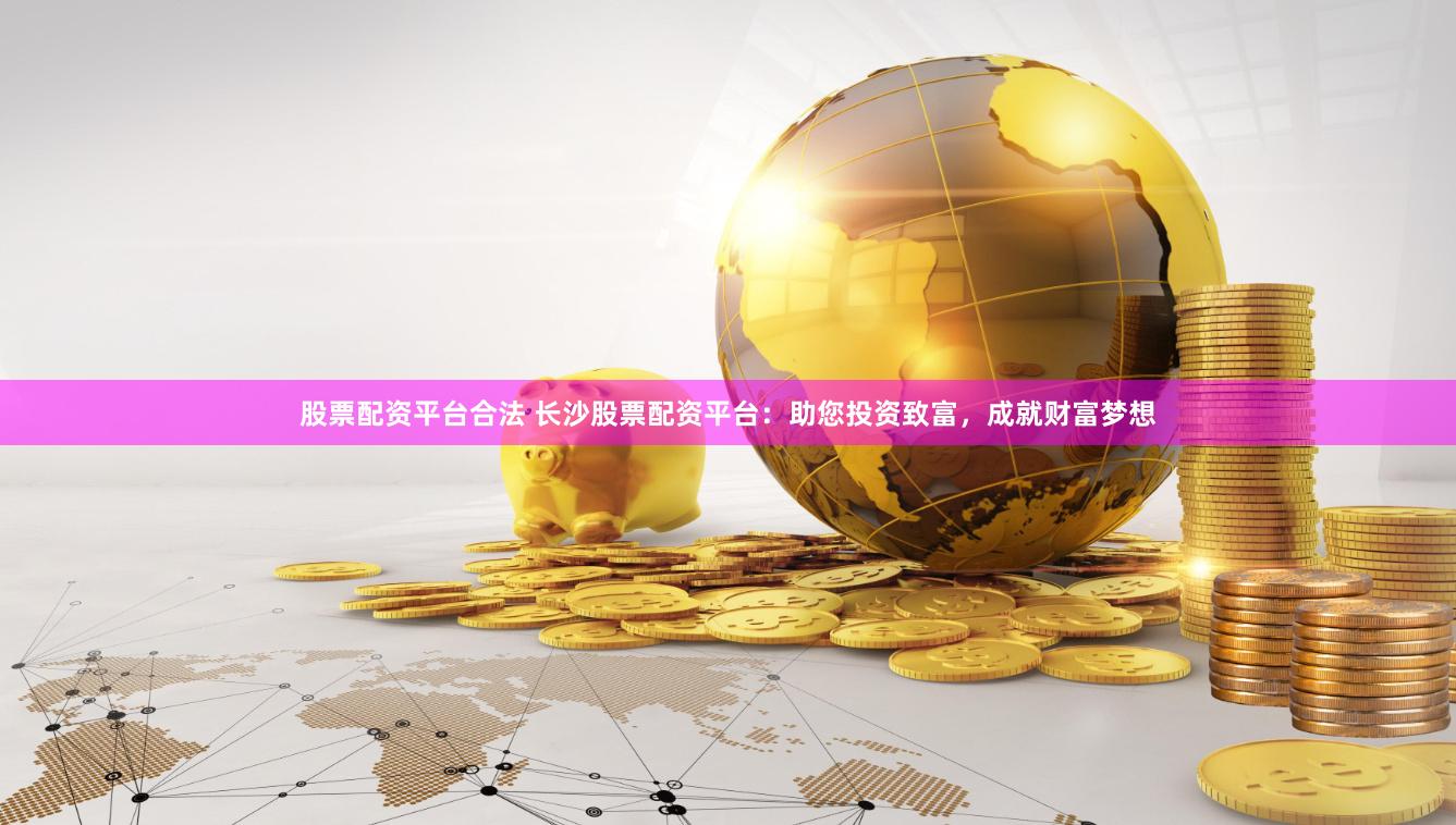 股票配资平台合法 长沙股票配资平台:助您投资致富,成就财富梦想