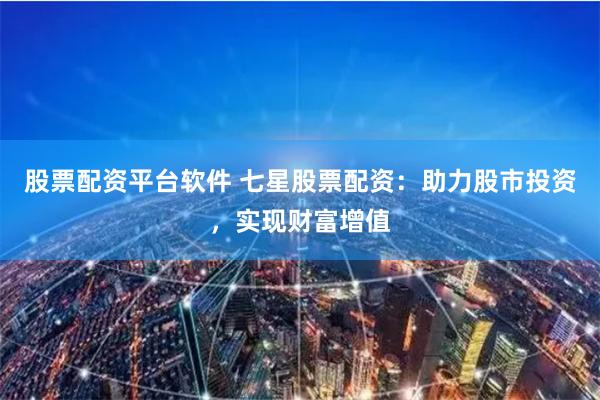 股票配资平台软件 七星股票配资:助力股市投资,实现财富增值