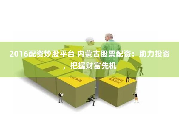 2016配资炒股平台 内蒙古股票配资:助力投资,把握财富先机