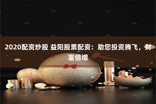 2020配资炒股 益阳股票配资:助您投资腾飞,财富倍增