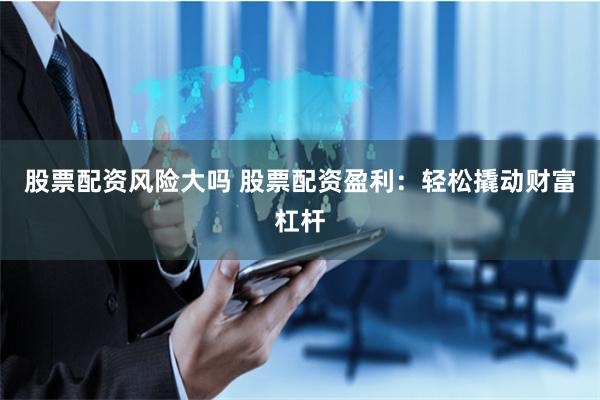 股票配资风险大吗 股票配资盈利:轻松撬动财富杠杆