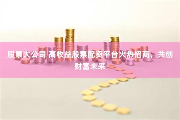 股票大公司 高收益股票配资平台火热招商,共创财富未来