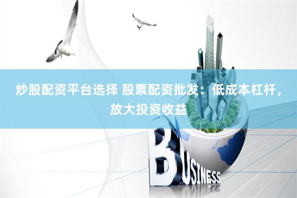 炒股配资平台选择 股票配资批发:低成本杠杆,放大投资收益