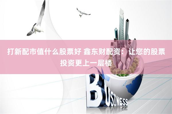 打新配市值什么股票好 鑫东财配资:让您的股票投资更上一层楼