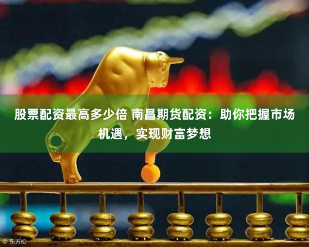 股票配资最高多少倍 南昌期货配资：助你把握市场机遇，实现财富梦想