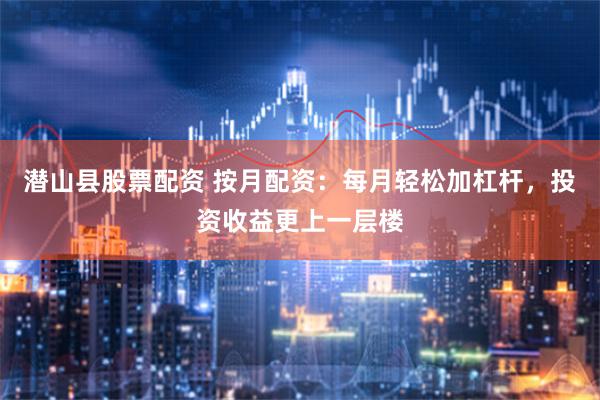 潜山县股票配资 按月配资:每月轻松加杠杆,投资收益更上一层楼