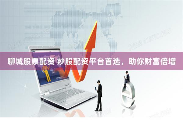 聊城股票配资 炒股配资平台首选,助你财富倍增