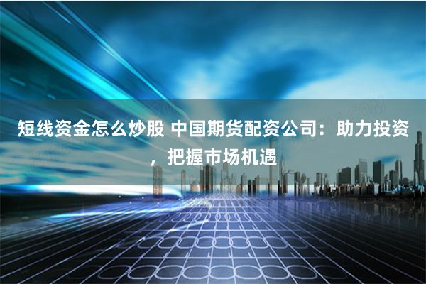 短线资金怎么炒股 中国期货配资公司:助力投资,把握市场机遇