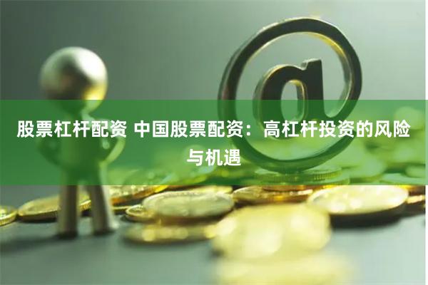 股票杠杆配资 中国股票配资:高杠杆投资的风险与机遇