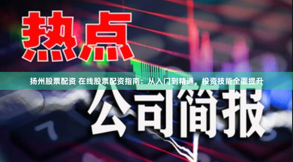扬州股票配资 在线股票配资指南：从入门到精通，投资技能全面提升