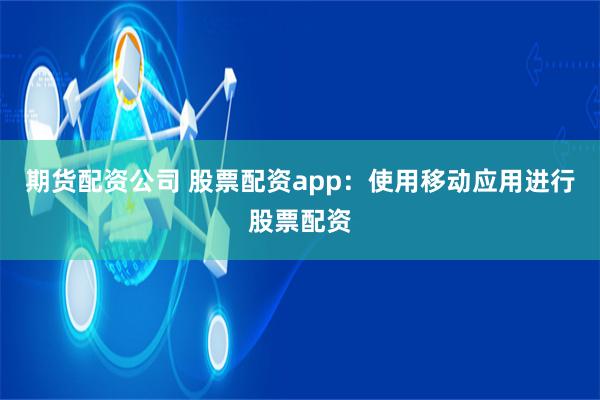 期货配资公司 股票配资app:使用移动应用进行股票配资