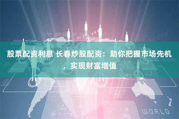 股票配资利息 长春炒股配资:助你把握市场先机,实现财富增值
