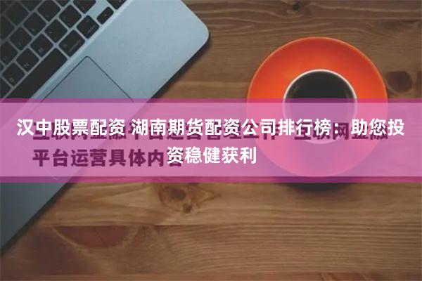 汉中股票配资 湖南期货配资公司排行榜：助您投资稳健获利
