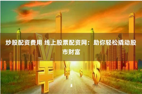 炒股配资费用 线上股票配资网:助你轻松撬动股市财富
