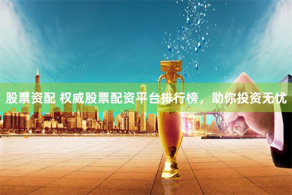 股票资配 权威股票配资平台排行榜，助你投资无忧
