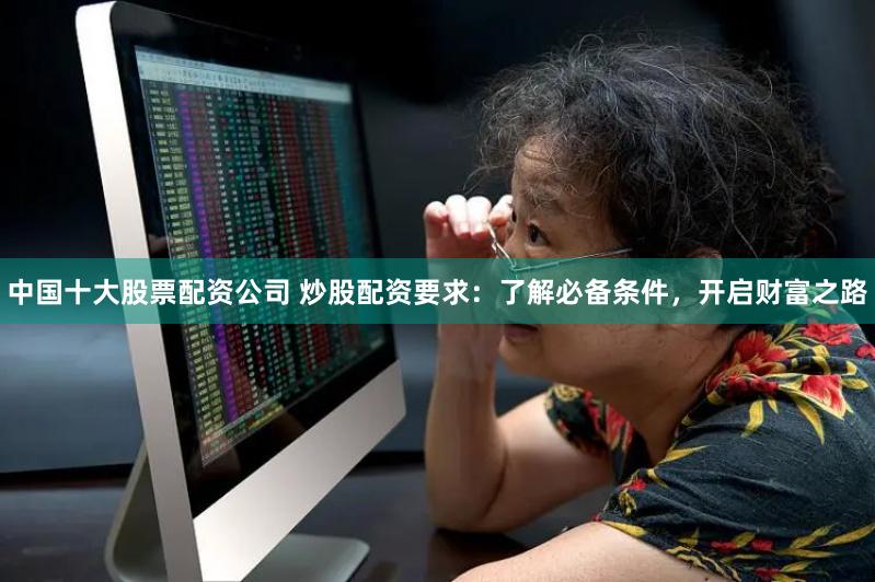 中国十大股票配资公司 炒股配资要求:了解必备条件,开启财富之路