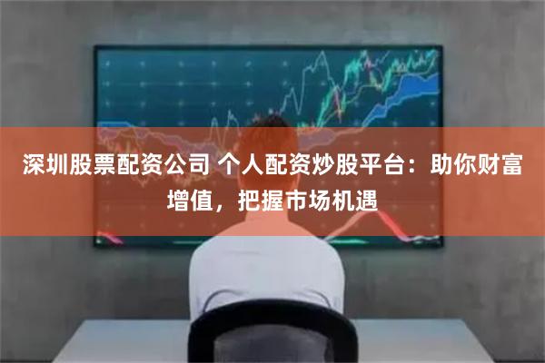深圳股票配资公司 个人配资炒股平台：助你财富增值，把握市场机遇